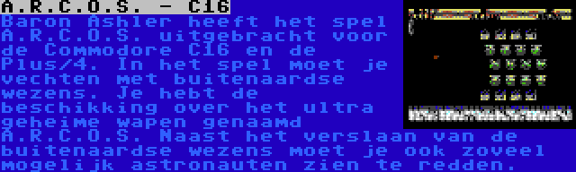 A.R.C.O.S. - C16 | Baron Ashler heeft het spel A.R.C.O.S. uitgebracht voor de Commodore C16 en de Plus/4. In het spel moet je vechten met buitenaardse wezens. Je hebt de beschikking over het ultra geheime wapen genaamd A.R.C.O.S. Naast het verslaan van de buitenaardse wezens moet je ook zoveel mogelijk astronauten zien te redden.