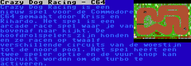 Crazy Dog Racing - C64 | Crazy Dog Racing is een nieuw spel voor de Commodore C64 gemaakt door Kriss en Rihardo. Het spel is een arcade race spel waar je van bovenaf naar kijkt. De hoofdrolspelers zijn honden en ze racen op twaalf verschillende circuits van de woestijn tot de noord pool. Het spel heeft een twee speler optie en de vuur knop kan gebruikt worden om de turbo te activeren.