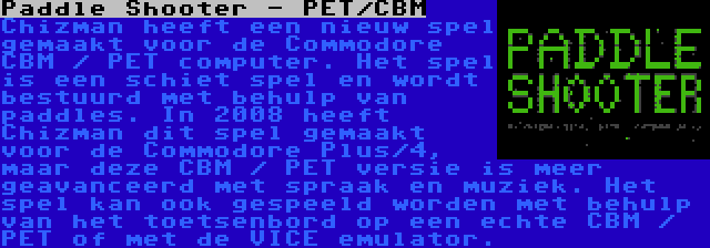 Paddle Shooter - PET/CBM | Chizman heeft een nieuw spel gemaakt voor de Commodore CBM / PET computer. Het spel is een schiet spel en wordt bestuurd met behulp van paddles. In 2008 heeft Chizman dit spel gemaakt voor de Commodore Plus/4, maar deze CBM / PET versie is meer geavanceerd met spraak en muziek. Het spel kan ook gespeeld worden met behulp van het toetsenbord op een echte CBM / PET of met de VICE emulator.