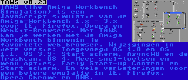 TAWS v0.23 | TAWS (The Amiga Workbench Simulation) is een JavaScript simulatie van de Amiga-Workbench 1.x - 3.x voor IE, Firefox, Opera en WebKit-Browsers. Met TAWS kan je werken met de Amiga Workbench binnenin je favoriete web browser. Wijzigingen in deze versie: Toegevoegd OS 1.0 en OS 1.1. OS 3.9: Start scherm, AsyncWB en de Trashcan. OS 4: Meer snel-toetsen en menu opties, Early Start-up Control en Start scherm. En vele verbeteringen voor een betere emulatie in IE, Firefox, Opera Chrome en OWB.