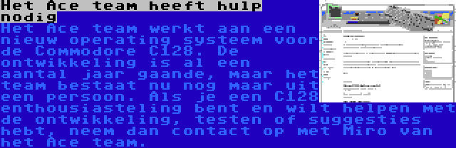 Het Ace team heeft hulp nodig | Het Ace team werkt aan een nieuw operating systeem voor de Commodore C128. De ontwikkeling is al een aantal jaar gaande, maar het team bestaat nu nog maar uit een persoon. Als je een C128 enthousiasteling bent en wilt helpen met de ontwikkeling, testen of suggesties hebt, neem dan contact op met Miro van het Ace team.