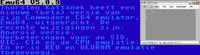 Emu64 V5.0.9 | Thorsten Kattanek heeft een nieuwe (beta) versie van zijn Commodore C64 emulator, Emu64, uitgebracht. De recente wijzigingen zijn: Android versie. Verbeteringen voor de SID, VIC, CIA en de CPU emulatie. En er is REU en GEORAM emulatie toegevoegd.