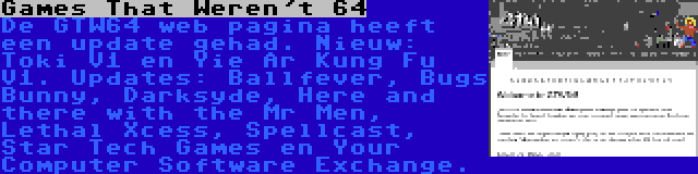 Games That Weren't 64 | De GTW64 web pagina heeft een update gehad. Nieuw: Toki V1 en Yie Ar Kung Fu V1. Updates: Ballfever, Bugs Bunny, Darksyde, Here and there with the Mr Men, Lethal Xcess, Spellcast, Star Tech Games en Your Computer Software Exchange.