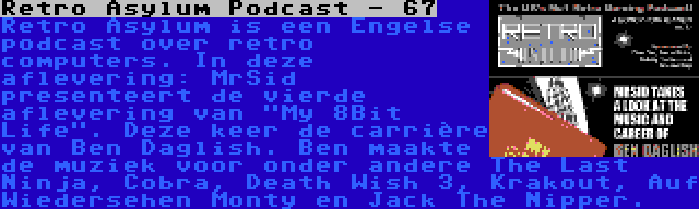 Retro Asylum Podcast - 67 | Retro Asylum is een Engelse podcast over retro computers. In deze aflevering: MrSid presenteert de vierde aflevering van My 8Bit Life. Deze keer de carrière van Ben Daglish. Ben maakte de muziek voor onder andere The Last Ninja, Cobra, Death Wish 3, Krakout, Auf Wiedersehen Monty en Jack The Nipper.