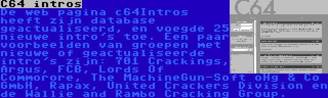 C64 intros | De web pagina c64Intros heeft zijn database geactualiseerd, en voegde 25 nieuwe intro's toe. Een paar voorbeelden van groepen met nieuwe of geactualiseerde intro's zijn: 701 Crackings, Argus, FCB, Lords Of Commorore, The MachineGun-Soft oHg & Co GmbH, Rapax, United Crackers Division en de Wallie and Rambo Cracking Group.