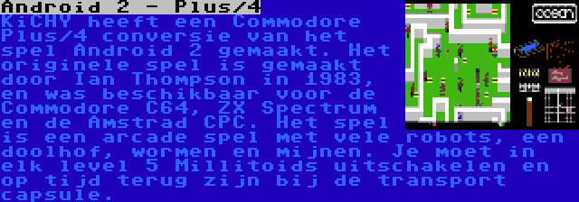 Android 2 - Plus/4 | KiCHY heeft een Commodore Plus/4 conversie van het spel Android 2 gemaakt. Het originele spel is gemaakt door Ian Thompson in 1983, en was beschikbaar voor de Commodore C64, ZX Spectrum en de Amstrad CPC. Het spel is een arcade spel met vele robots, een doolhof, wormen en mijnen. Je moet in elk level 5 Millitoids uitschakelen en op tijd terug zijn bij de transport capsule.