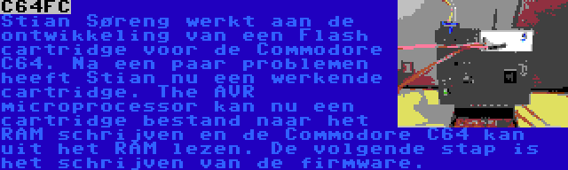 C64FC | Stian Søreng werkt aan de ontwikkeling van een Flash cartridge voor de Commodore C64. Na een paar problemen heeft Stian nu een werkende cartridge. The AVR microprocessor kan nu een cartridge bestand naar het RAM schrijven en de Commodore C64 kan uit het RAM lezen. De volgende stap is het schrijven van de firmware.