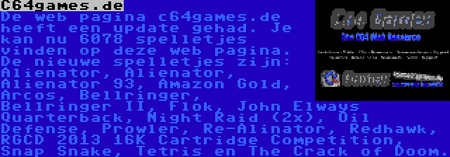 C64games.de | De web pagina c64games.de heeft een update gehad. Je kan nu 6078 spelletjes vinden op deze web pagina. De nieuwe spelletjes zijn: Alienator, Alienator, Alienator 93, Amazon Gold, Arcos, Bellringer, Bellringer II, Flok, John Elways Quarterback, Night Raid (2x), Oil Defense, Prowler, Re-Alinator, Redhawk, RGCD 2013 16K Cartridge Competition, Snap Snake, Tetris en The Crack of Doom.