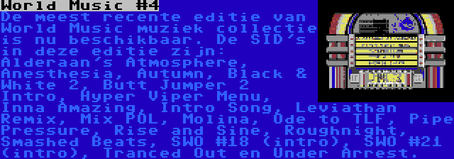 World Music #4 | De meest recente editie van World Music muziek collectie is nu beschikbaar. De SID's in deze editie zijn: Alderaan's Atmosphere, Anesthesia, Autumn, Black & White 2, Butt Jumper 2 Intro, Hyper Viper Menu, Inna Amazing, Intro Song, Leviathan Remix, Mix POL, Molina, Ode to TLF, Pipe Pressure, Rise and Sine, Roughnight, Smashed Beats, SWO #18 (intro), SWO #21 (intro), Tranced Out en Under Arrest.