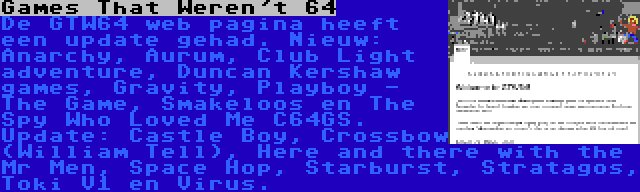 Games That Weren't 64 | De GTW64 web pagina heeft een update gehad. Nieuw: Anarchy, Aurum, Club Light adventure, Duncan Kershaw games, Gravity, Playboy - The Game, Smakeloos en The Spy Who Loved Me C64GS. Update: Castle Boy, Crossbow (William Tell), Here and there with the Mr Men, Space Hop, Starburst, Stratagos, Toki V1 en Virus.