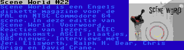 Scene World #22 | Scene World is een Engels diskette magazine voor de PAL en NTSC Commodore 64 scene. In deze editie van Scene World: Voorwoord, Reacties van lezers, EEEC bijeenkomst, ASCII plaatjes, BBS nieuws, Interviews met Jeri Ellsworth, Ralph H. Bear, Chris Grigg en David Crane.