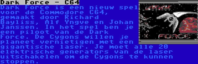 Dark Force - C64 | Dark Force is een nieuw spel voor de Commodore C64, gemaakt door Richard Bayliss, Alf Yngve en Johan Janssen. In het spel ben je een piloot van de Dark Force. De Cygons willen je planeet vernietigen met een gigantische laser. Je moet alle 20 elektrische generators van de laser uitschakelen om de Cygons te kunnen stoppen.