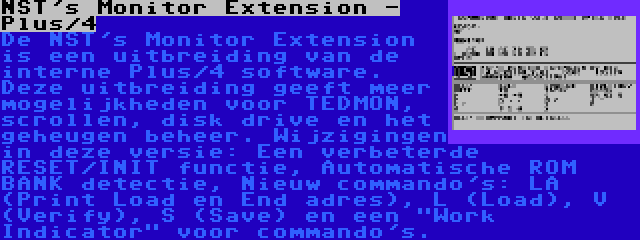 NST's Monitor Extension - Plus/4 | De NST's Monitor Extension is een uitbreiding van de interne Plus/4 software. Deze uitbreiding geeft meer mogelijkheden voor TEDMON, scrollen, disk drive en het geheugen beheer. Wijzigingen in deze versie: Een verbeterde RESET/INIT functie, Automatische ROM BANK detectie, Nieuw commando's: LA (Print Load en End adres), L (Load), V (Verify), S (Save) en een Work Indicator voor commando's.