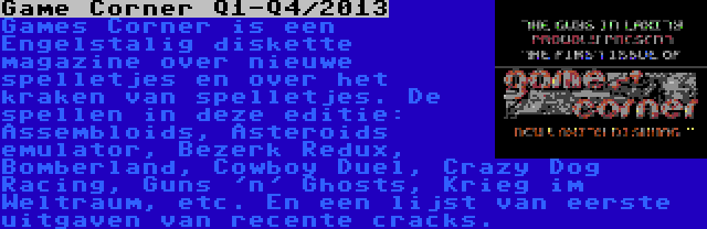 Game Corner Q1-Q4/2013 | Games Corner is een Engelstalig diskette magazine over nieuwe spelletjes en over het kraken van spelletjes. De spellen in deze editie: Assembloids, Asteroids emulator, Bezerk Redux, Bomberland, Cowboy Duel, Crazy Dog Racing, Guns 'n' Ghosts, Krieg im Weltraum, etc. En een lijst van eerste uitgaven van recente cracks.