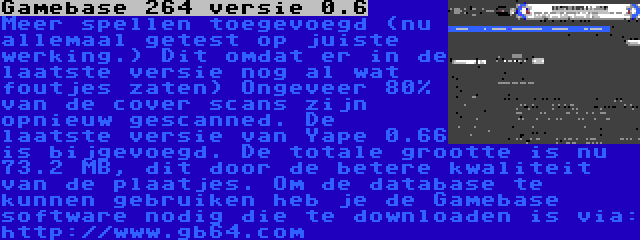 Gamebase 264 versie 0.6 | Meer spellen toegevoegd (nu allemaal getest op juiste werking.) Dit omdat er in de laatste versie nog al wat foutjes zaten) Ongeveer 80% van de cover scans zijn opnieuw gescanned. De laatste versie van Yape 0.66 is bijgevoegd. De totale grootte is nu 73.2 MB, dit door de betere kwaliteit van de plaatjes. Om de database te kunnen gebruiken heb je de Gamebase software nodig die te downloaden is via: http://www.gb64.com