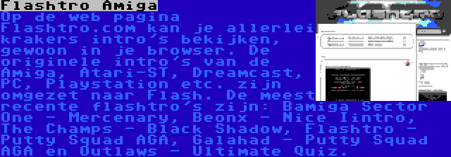 Flashtro Amiga | Op de web pagina Flashtro.com kan je allerlei krakers intro's bekijken, gewoon in je browser. De originele intro's van de Amiga, Atari-ST, Dreamcast, PC, Playstation etc. zijn omgezet naar Flash. De meest recente flashtro's zijn: Bamiga Sector One - Mercenary, Beonx - Nice Iintro, The Champs - Black Shadow, Flashtro - Putty Squad AGA, Galahad - Putty Squad AGA en Outlaws - Ultimate Quiz.