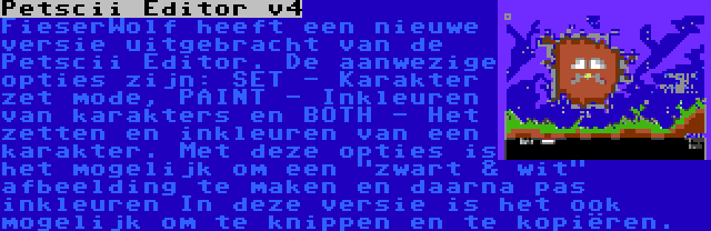 Petscii Editor v4 | FieserWolf heeft een nieuwe versie uitgebracht van de Petscii Editor. De aanwezige opties zijn: SET - Karakter zet mode, PAINT - Inkleuren van karakters en BOTH - Het zetten en inkleuren van een karakter. Met deze opties is het mogelijk om een zwart & wit afbeelding te maken en daarna pas inkleuren In deze versie is het ook mogelijk om te knippen en te kopiëren.