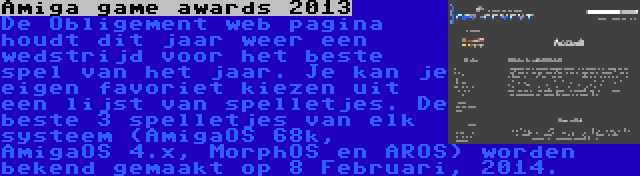 Amiga game awards 2013 | De Obligement web pagina houdt dit jaar weer een wedstrijd voor het beste spel van het jaar. Je kan je eigen favoriet kiezen uit een lijst van spelletjes. De beste 3 spelletjes van elk systeem (AmigaOS 68k, AmigaOS 4.x, MorphOS en AROS) worden bekend gemaakt op 8 Februari, 2014.