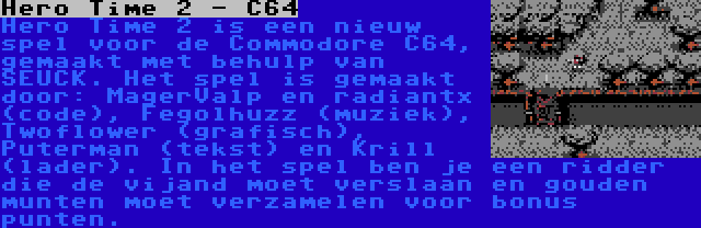 Hero Time 2 - C64 | Hero Time 2 is een nieuw spel voor de Commodore C64, gemaakt met behulp van SEUCK. Het spel is gemaakt door: MagerValp en radiantx (code), Fegolhuzz (muziek), Twoflower (grafisch), Puterman (tekst) en Krill (lader). In het spel ben je een ridder die de vijand moet verslaan en gouden munten moet verzamelen voor bonus punten.