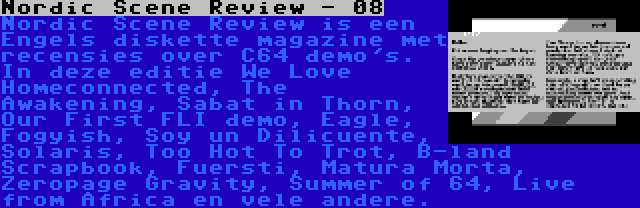 Nordic Scene Review - 08 | Nordic Scene Review is een Engels diskette magazine met recensies over C64 demo's. In deze editie We Love Homeconnected, The Awakening, Sabat in Thorn, Our First FLI demo, Eagle, Fogyish, Soy un Dilicuente, Solaris, Too Hot To Trot, B-land Scrapbook, Fuersti, Matura Morta, Zeropage Gravity, Summer of 64, Live from Africa en vele andere.