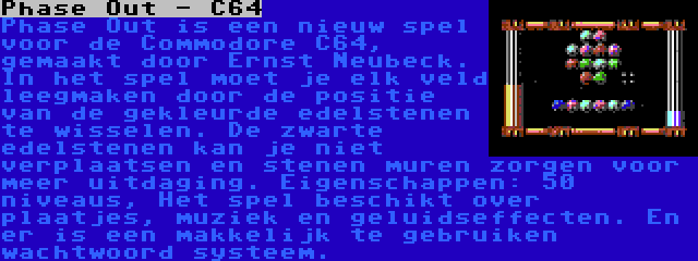 Phase Out - C64 | Phase Out is een nieuw spel voor de Commodore C64, gemaakt door Ernst Neubeck. In het spel moet je elk veld leegmaken door de positie van de gekleurde edelstenen te wisselen. De zwarte edelstenen kan je niet verplaatsen en stenen muren zorgen voor meer uitdaging. Eigenschappen: 50 niveaus, Het spel beschikt over plaatjes, muziek en geluidseffecten. En er is een makkelijk te gebruiken wachtwoord systeem.