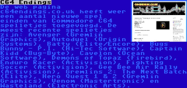 C64 Endings | De web pagina c64endings.co.uk heeft weer een aantal nieuwe spel einden van Commodore C64 spelletjes toegevoegd. De meest recente spelletjes zijn: Avenger (Gremlin Graphics), Autoduel (Origin Systems), Batty (Elite/Encore), Bugs Bunny - P.I. (Hi-Tec Software), Captain Kidd (Bug-Byte), Cavelon (Ocean Software), Demons of Topaz (Firebird), Enduro Racer (Activision), Fighting Soccer (Activision), Gee Bee Air Rally (Activision), Gremlins 2: The Next Batch (Elite), Hero Quest 1 & 2 (Gremlin Graphics), Venom (Mastertronic) en Wasteland (Electronic Arts).