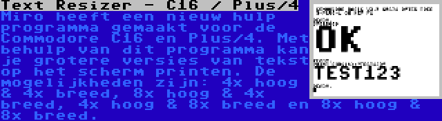 Text Resizer - C16 / Plus/4 | Miro heeft een nieuw hulp programma gemaakt voor de Commodore C16 en Plus/4. Met behulp van dit programma kan je grotere versies van tekst op het scherm printen. De mogelijkheden zijn: 4x hoog & 4x breed, 8x hoog & 4x breed, 4x hoog & 8x breed en 8x hoog & 8x breed.