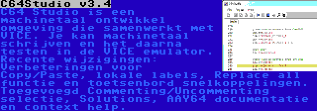 C64Studio v3.4 | C64 Studio is een machinetaal ontwikkel omgeving die samenwerkt met VICE. Je kan machinetaal schrijven en het daarna testen in de VICE emulator. Recente wijzigingen: Verbeteringen voor Copy/Paste, lokale labels, Replace all functie en toetsenbord snelkoppelingen. Toegevoegd Commenting/Uncommenting selectie, Solutions, AAY64 documentatie en context help.