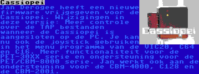 Cassiopei | Jan Derogee heeft een nieuwe firmware vrijgegeven voor de Cassiopei. Wijzigingen in deze versie: Meer controle over de TAP bestanden wanneer de Cassiopei is aangesloten op de PC. Je kan nu ook de joystick gebruiken in het menu programma van de VIC20, C64 en C16. Meer functionaliteit voor de PET-30XX serie en ondersteuning voor de PET/CBM-8000 serie. Jan werkt ook aan de ondersteuning voor de CBM-4000, C128 en de CBM-2001.