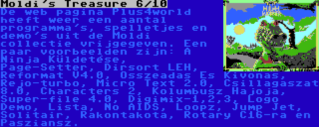 Moldi's Treasure 6/10 | De web pagina Plus4world heeft weer een aantal programma's, spelletjes en demo's uit de Moldi collectie vrijgegeven. Een paar voorbeelden zijn: A Ninja Küldetése, Page-Setter, Dirsort LEH, Reformat V4.0, Osszeadas Es Kivonas, Rejo-turbo, Micro Text 2.0, Csillagaszat 8.0, Characters 2, Kolumbusz Hajoja, Super-file 4.0, Digimix-1,2,3, Logo Demo, Lista, No AIDS, Loopz, Jump Jet, Solitair, Rakontakota, Rotary C16-ra en Pasziansz.