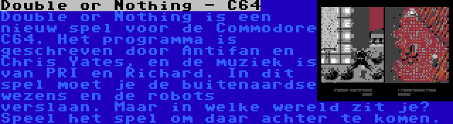 Double or Nothing - C64 | Double or Nothing is een nieuw spel voor de Commodore C64. Het programma is geschreven door Antifan en Chris Yates, en de muziek is van PRI en Richard. In dit spel moet je de buitenaardse wezens en de robots verslaan. Maar in welke wereld zit je? Speel het spel om daar achter te komen.