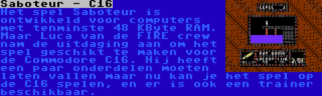 Saboteur - C16 | Het spel Saboteur is ontwikkeld voor computers met tenminste 48 KByte RAM. Maar Luca van de FIRE crew nam de uitdaging aan om het spel geschikt te maken voor de Commodore C16. Hij heeft een paar onderdelen moeten laten vallen maar nu kan je het spel op de C16 spelen, en er is ook een trainer beschikbaar.