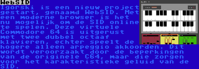 WebSID | Igorski is een nieuw project gestart, genaamd WebSID. Met een moderne browser is het nu mogelijk om de SID online te spelen. Deze virtuele Commodore 64 is uitgerust met twee dubbel octaaf klavieren, echter speelt de hogere alleen arpeggio akkoorden. Dit wordt veroorzaakt door de beperkingen van de originele C64, maar die zorgen voor het karakteristieke geluid van de SID.