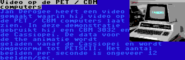 Video op de PET / CBM computers | Jan Derogee heeft een video gemaakt waarin hij video op de PET / CBM computers laat zien. In deze demonstratie gebruikt hij een CBM 3032 en de Cassiopei. De data voor de the animatie wordt geladen vanaf de Cassiopei en wordt omgevormd tot PETSCII. Het aantal beelden per seconde is ongeveer 12 beelden/sec.