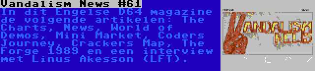 Vandalism News #61 | In dit Engelse D64 magazine de volgende artikelen: The Charts, News, World of Demos, Mini Market, Coders Journey, Crackers Map, The Forge 1989 en een interview met Linus Åkesson (LFT).