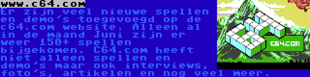 www.c64.com | Er zijn veel nieuwe spellen en demo's toegevoegd op de c64.com website. Alleen al in de maand Juni zijn er weer 150+ spellen bijgekomen. C64.com heeft niet alleen spellen en demo's maar ook interviews, foto's, artikelen en nog veel meer.