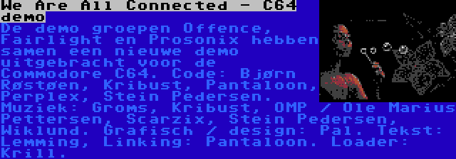 We Are All Connected - C64 demo | De demo groepen Offence, Fairlight en Prosonix hebben samen een nieuwe demo uitgebracht voor de Commodore C64. Code: Bjørn Røstøen, Kribust, Pantaloon, Perplex, Stein Pedersen. Muziek: Groms, Kribust, OMP / Ole Marius Pettersen, Scarzix, Stein Pedersen, Wiklund. Grafisch / design: Pal. Tekst: Lemming, Linking: Pantaloon. Loader: Krill.