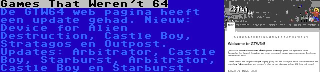 Games That Weren't 64 | De GTW64 web pagina heeft een update gehad. Nieuw: Device for Alien Destruction, Castle Boy, Stratagos en Outpost. Updates: Arbitrator, Castle Boy, Starburst, Arbitrator, Castle Boy en Starburst.