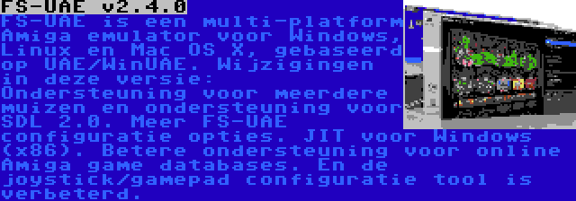 FS-UAE v2.4.0 | FS-UAE is een multi-platform Amiga emulator voor Windows, Linux en Mac OS X, gebaseerd op UAE/WinUAE. Wijzigingen in deze versie: Ondersteuning voor meerdere muizen en ondersteuning voor SDL 2.0. Meer FS-UAE configuratie opties. JIT voor Windows (x86). Betere ondersteuning voor online Amiga game databases. En de joystick/gamepad configuratie tool is verbeterd.