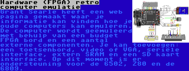 Hardware (FPGA) retro computer emulatie | Grant Searle heeft een web pagina gemaakt waar je informatie kan vinden hoe je oude computers kan emuleren. De computer wordt geëmuleerd met behulp van een budget FPGA bord en een aantal externe componenten. Je kan toevoegen: een toetsenbord, video of VGA, seriële interface, extern SRAM en een SD kaart interface. Op dit moment is er ondersteuning voor de 6502, Z80 en de 6809.