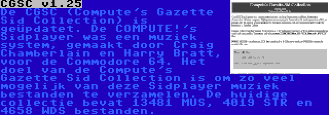 CGSC v1.25 | De CGSC (Compute's Gazette Sid Collection) is geüpdatet. De COMPUTE!'s Sidplayer was een muziek system, gemaakt door Craig Chamberlain en Harry Bratt, voor de Commodore 64. Het doel van de Compute's Gazette Sid Collection is om zo veel mogelijk van deze Sidplayer muziek bestanden te verzamelen. De huidige collectie bevat 13481 MUS, 4019 STR en 4658 WDS bestanden.