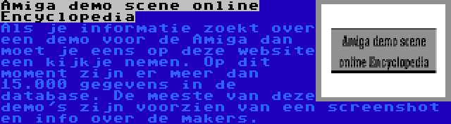 Amiga demo scene online Encyclopedia | Als je informatie zoekt over een demo voor de Amiga dan moet je eens op deze website een kijkje nemen. Op dit moment zijn er meer dan 15.000 gegevens in de database. De meeste van deze demo's zijn voorzien van een screenshot en info over de makers.