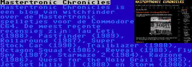 Mastertronic Chronicles | Mastertronic Chronicles is een blog van witchfinder over de Mastertronic spelletjes voor de Commodore C64. De meest recente recensies zijn: Tau Ceti (1988), Pastfinder (1989), Rollaround (1987), Super Stock Car (1990), Trailblazer (1988), Octagon Squad (1986), Reveal (1988), Fly Spy (1987), Starmaze 2 (1984), Radzone (1986), Quest for the Holy Grail (1985), Jet Set Willy II (1988) en Storm (1986).