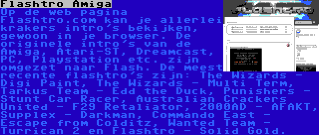 Flashtro Amiga | Op de web pagina Flashtro.com kan je allerlei krakers intro's bekijken, gewoon in je browser. De originele intro's van de Amiga, Atari-ST, Dreamcast, PC, Playstation etc. zijn omgezet naar Flash. De meest recente flashtro's zijn: The Wizards - Digi Paint, The Wizards - Multi Term, Tarkus Team - Edd the Duck, Punishers - Stunt Car Racer, Australian Crackers United - F29 Retaliator, 2000AD - AFAKT, Supplex - Darkman, Commando East - Escape from Colditz, Wanted Team - Turrican 2 en Flashtro - Solid Gold.