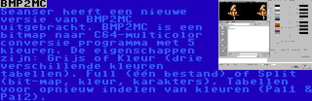 BMP2MC | Seanser heeft een nieuwe versie van BMP2MC uitgebracht. BMP2MC is een bitmap naar C64-multicolor conversie programma met 5 kleuren. De eigenschappen zijn: Grijs of Kleur (drie verschillende kleuren tabellen). Full (één bestand) of Split (bit-map, kleur, karakters). Tabellen voor opnieuw indelen van kleuren (Pal1 & Pal2).