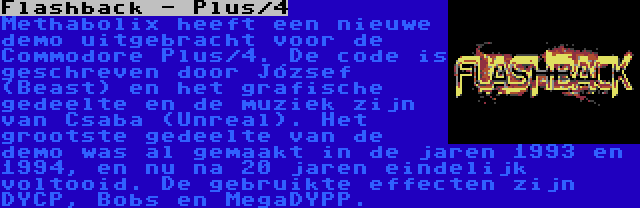 Flashback - Plus/4 | Methabolix heeft een nieuwe demo uitgebracht voor de Commodore Plus/4. De code is geschreven door József (Beast) en het grafische gedeelte en de muziek zijn van Csaba (Unreal). Het grootste gedeelte van de demo was al gemaakt in de jaren 1993 en 1994, en nu na 20 jaren eindelijk voltooid. De gebruikte effecten zijn DYCP, Bobs en MegaDYPP.