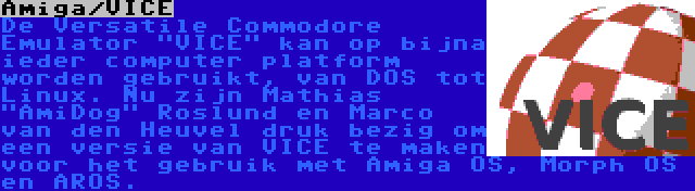 Amiga/VICE | De Versatile Commodore Emulator VICE kan op bijna ieder computer platform worden gebruikt, van DOS tot Linux. Nu zijn Mathias AmiDog Roslund en Marco van den Heuvel druk bezig om een versie van VICE te maken voor het gebruik met Amiga OS, Morph OS en AROS.