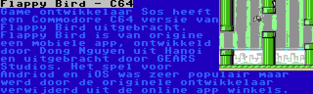 Flappy Bird - C64 | Game ontwikkelaar Sos heeft een Commodore C64 versie van Flappy Bird uitgebracht. Flappy Bird is van origine een mobiele app, ontwikkeld door Dong Nguyen uit Hanoi en uitgebracht door GEARS Studios. Het spel voor Andriod en iOS was zeer populair maar werd door de originele ontwikkelaar verwijderd uit de online app winkels.