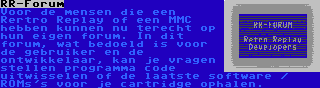 RR-Forum | Voor de mensen die een Rertro Replay of een MMC hebben kunnen nu terecht op hun eigen forum. In dit forum, wat bedoeld is voor de gebruiker en de ontwikkelaar, kan je vragen stellen programma code uitwisselen of de laatste software / ROMs's voor je cartridge ophalen.