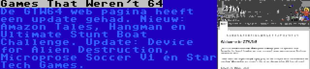 Games That Weren't 64 | De GTW64 web pagina heeft een update gehad. Nieuw: Amazon Tales, Hangman en Ultimate Stunt Boat Challenge. Update: Device for Alien Destruction, Microprose Soccer V1 en Star Tech Games.